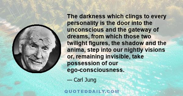 The darkness which clings to every personality is the door into the unconscious and the gateway of dreams, from which those two twilight figures, the shadow and the anima, step into our nightly visions or, remaining