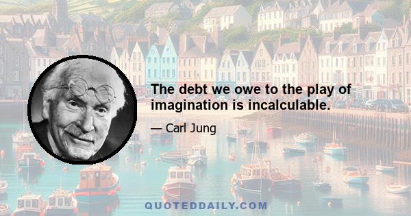 The debt we owe to the play of imagination is incalculable.