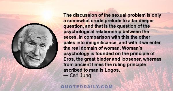 The discussion of the sexual problem is only a somewhat crude prelude to a far deeper question, and that is the question of the psychological relationship between the sexes. In comparison with this the other pales into