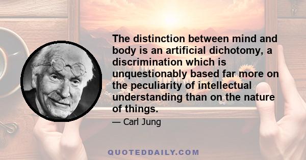 The distinction between mind and body is an artificial dichotomy, a discrimination which is unquestionably based far more on the peculiarity of intellectual understanding than on the nature of things.