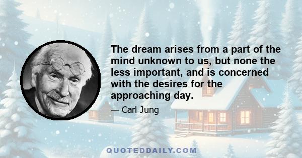 The dream arises from a part of the mind unknown to us, but none the less important, and is concerned with the desires for the approaching day.