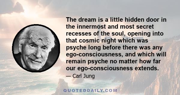 The dream is a little hidden door in the innermost and most secret recesses of the soul, opening into that cosmic night which was psyche long before there was any ego-consciousness, and which will remain psyche no