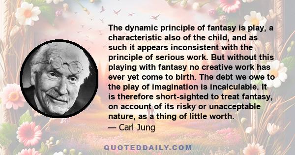 The dynamic principle of fantasy is play, a characteristic also of the child, and as such it appears inconsistent with the principle of serious work. But without this playing with fantasy no creative work has ever yet