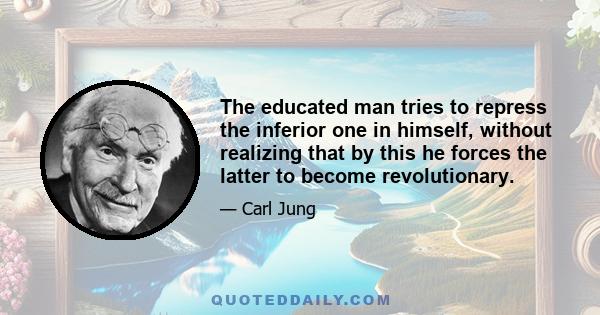 The educated man tries to repress the inferior one in himself, without realizing that by this he forces the latter to become revolutionary.