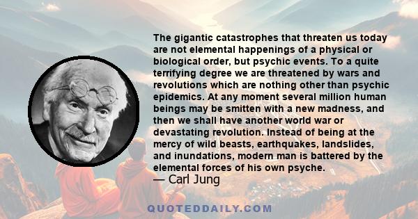 The gigantic catastrophes that threaten us today are not elemental happenings of a physical or biological order, but psychic events. To a quite terrifying degree we are threatened by wars and revolutions which are