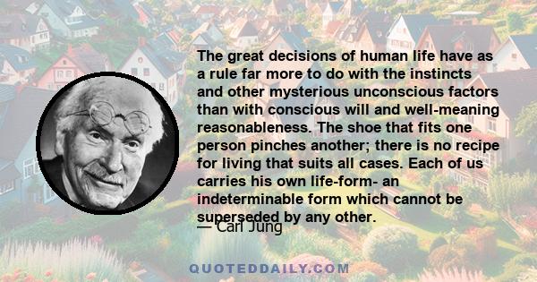 The great decisions of human life have as a rule far more to do with the instincts and other mysterious unconscious factors than with conscious will and well-meaning reasonableness. The shoe that fits one person pinches 