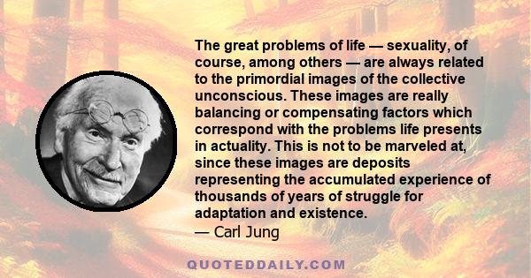 The great problems of life — sexuality, of course, among others — are always related to the primordial images of the collective unconscious. These images are really balancing or compensating factors which correspond