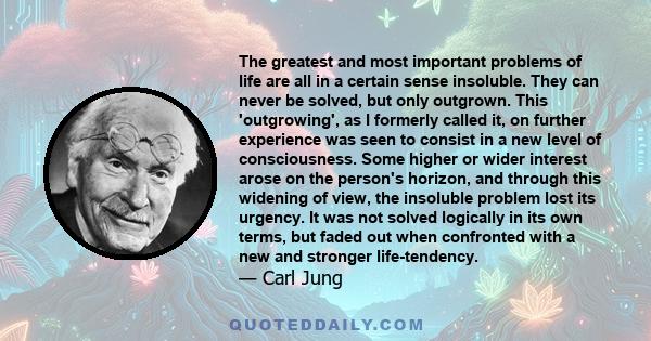 The greatest and most important problems of life are all in a certain sense insoluble. They can never be solved, but only outgrown. This 'outgrowing', as I formerly called it, on further experience was seen to consist