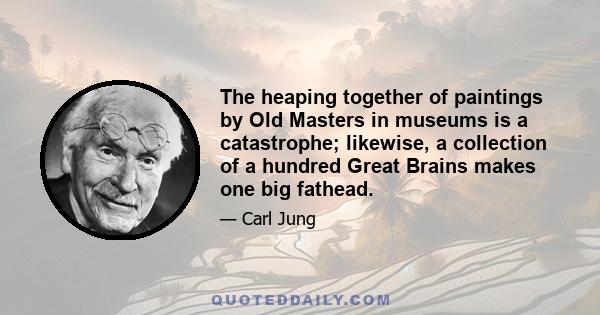 The heaping together of paintings by Old Masters in museums is a catastrophe; likewise, a collection of a hundred Great Brains makes one big fathead.