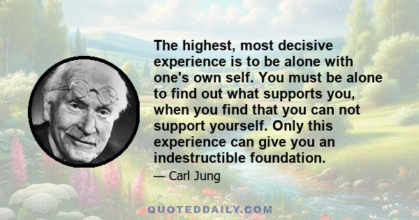 The highest, most decisive experience is to be alone with one's own self. You must be alone to find out what supports you, when you find that you can not support yourself. Only this experience can give you an