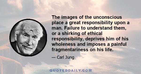 The images of the unconscious place a great responsibility upon a man. Failure to understand them, or a shirking of ethical responsibility, deprives him of his wholeness and imposes a painful fragmentariness on his life.