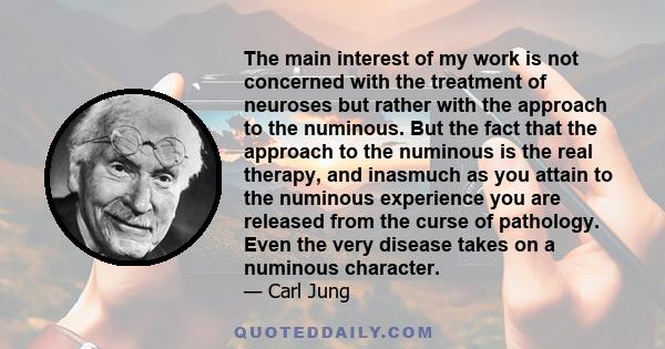 The main interest of my work is not concerned with the treatment of neuroses but rather with the approach to the numinous. But the fact that the approach to the numinous is the real therapy, and inasmuch as you attain