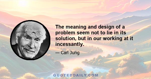 The meaning and design of a problem seem not to lie in its solution, but in our working at it incessantly.