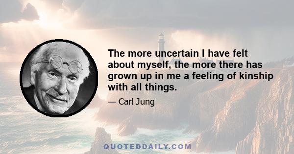 The more uncertain I have felt about myself, the more there has grown up in me a feeling of kinship with all things.