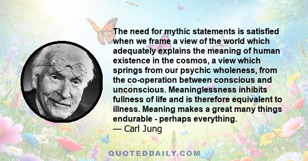 The need for mythic statements is satisfied when we frame a view of the world which adequately explains the meaning of human existence in the cosmos, a view which springs from our psychic wholeness, from the