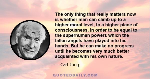 The only thing that really matters now is whether man can climb up to a higher moral level, to a higher plane of consciousness, in order to be equal to the superhuman powers which the fallen angels have played into his