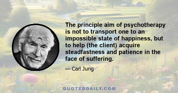 The principle aim of psychotherapy is not to transport one to an impossible state of happiness, but to help (the client) acquire steadfastness and patience in the face of suffering.