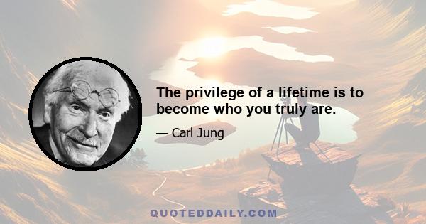 The privilege of a lifetime is to become who you truly are.