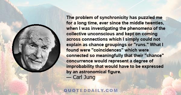 The problem of synchronicity has puzzled me for a long time, ever since the middle twenties, when I was investigating the phenomena of the collective unconscious and kept on coming across connections which I simply