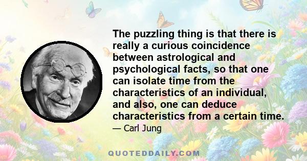 The puzzling thing is that there is really a curious coincidence between astrological and psychological facts, so that one can isolate time from the characteristics of an individual, and also, one can deduce