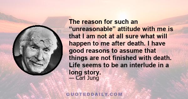 The reason for such an “unreasonable” attitude with me is that I am not at all sure what will happen to me after death. I have good reasons to assume that things are not finished with death. Life seems to be an