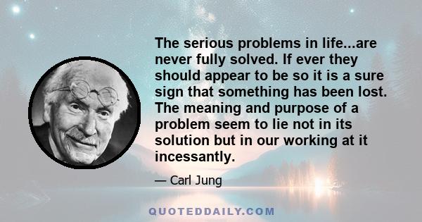 The serious problems in life...are never fully solved. If ever they should appear to be so it is a sure sign that something has been lost. The meaning and purpose of a problem seem to lie not in its solution but in our