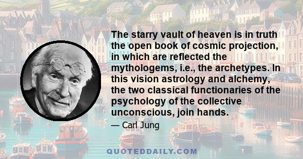 The starry vault of heaven is in truth the open book of cosmic projection, in which are reflected the mythologems, i.e., the archetypes. In this vision astrology and alchemy, the two classical functionaries of the