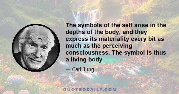 The symbols of the self arise in the depths of the body, and they express its materiality every bit as much as the perceiving consciousness. The symbol is thus a living body