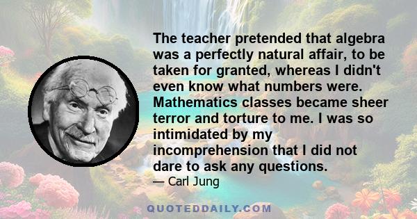 The teacher pretended that algebra was a perfectly natural affair, to be taken for granted, whereas I didn't even know what numbers were. Mathematics classes became sheer terror and torture to me. I was so intimidated