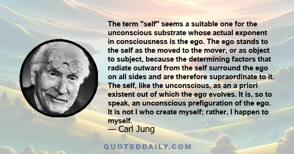 The term self seems a suitable one for the unconscious substrate whose actual exponent in consciousness is the ego. The ego stands to the self as the moved to the mover, or as object to subject, because the determining