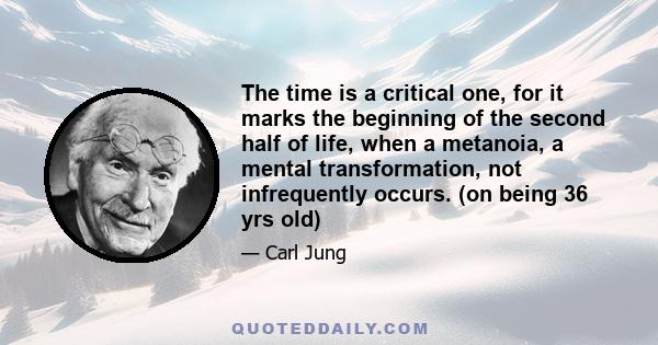 The time is a critical one, for it marks the beginning of the second half of life, when a metanoia, a mental transformation, not infrequently occurs. (on being 36 yrs old)