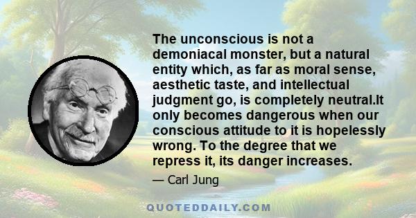 The unconscious is not a demoniacal monster, but a natural entity which, as far as moral sense, aesthetic taste, and intellectual judgment go, is completely neutral.It only becomes dangerous when our conscious attitude