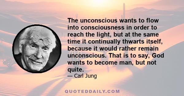 The unconscious wants to flow into consciousness in order to reach the light, but at the same time it continually thwarts itself, because it would rather remain unconscious. That is to say, God wants to become man, but