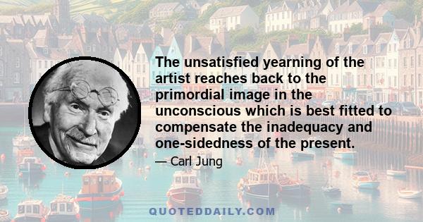 The unsatisfied yearning of the artist reaches back to the primordial image in the unconscious which is best fitted to compensate the inadequacy and one-sidedness of the present.