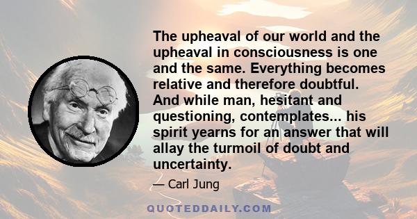 The upheaval of our world and the upheaval in consciousness is one and the same. Everything becomes relative and therefore doubtful. And while man, hesitant and questioning, contemplates... his spirit yearns for an