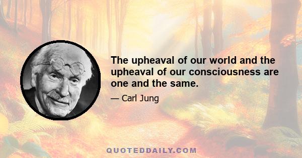 The upheaval of our world and the upheaval of our consciousness are one and the same.