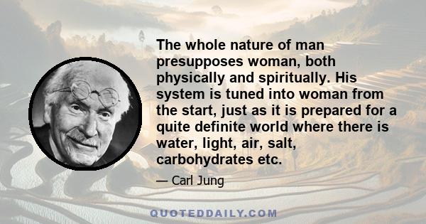 The whole nature of man presupposes woman, both physically and spiritually. His system is tuned into woman from the start, just as it is prepared for a quite definite world where there is water, light, air, salt,