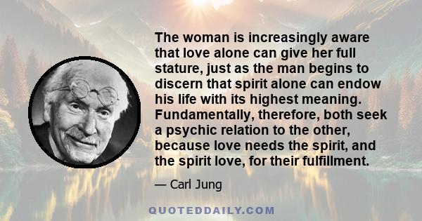 The woman is increasingly aware that love alone can give her full stature, just as the man begins to discern that spirit alone can endow his life with its highest meaning. Fundamentally, therefore, both seek a psychic