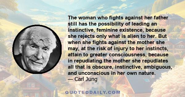 The woman who fights against her father still has the possibility of leading an instinctive, feminine existence, because she rejects only what is alien to her. But when she fights against the mother she may, at the risk 