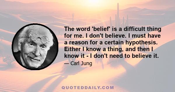 The word 'belief' is a difficult thing for me. I don't believe. I must have a reason for a certain hypothesis. Either I know a thing, and then I know it - I don't need to believe it.