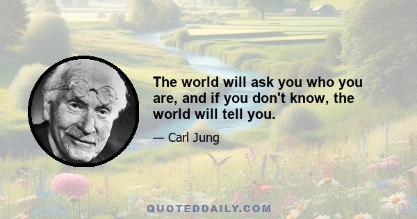 The world will ask you who you are, and if you don't know, the world will tell you.