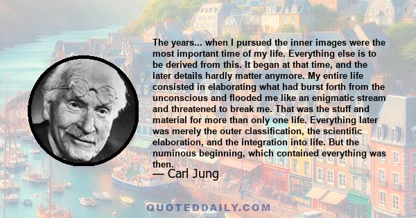 The years... when I pursued the inner images were the most important time of my life. Everything else is to be derived from this. It began at that time, and the later details hardly matter anymore. My entire life