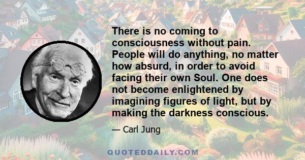 There is no coming to consciousness without pain. People will do anything, no matter how absurd, in order to avoid facing their own Soul. One does not become enlightened by imagining figures of light, but by making the