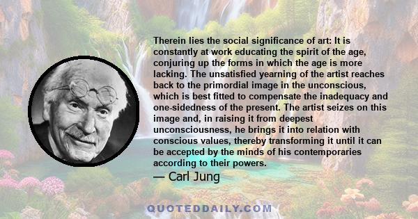 Therein lies the social significance of art: It is constantly at work educating the spirit of the age, conjuring up the forms in which the age is more lacking. The unsatisfied yearning of the artist reaches back to the