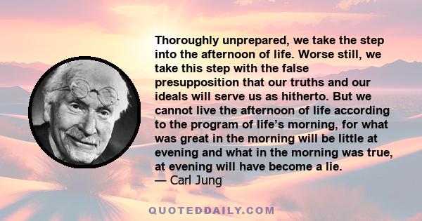 Thoroughly unprepared, we take the step into the afternoon of life. Worse still, we take this step with the false presupposition that our truths and our ideals will serve us as hitherto. But we cannot live the afternoon 