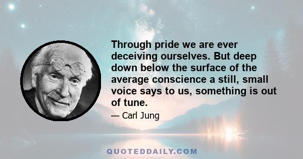 Through pride we are ever deceiving ourselves. But deep down below the surface of the average conscience a still, small voice says to us, something is out of tune.