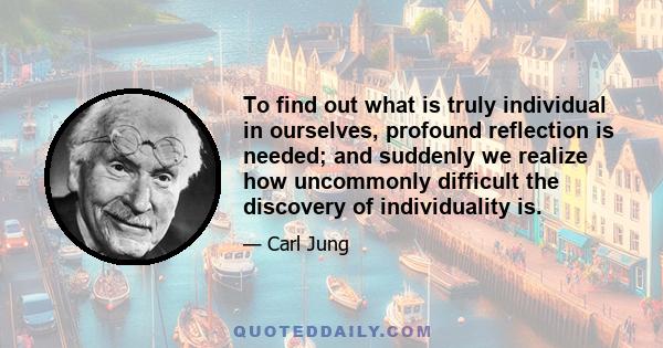 To find out what is truly individual in ourselves, profound reflection is needed; and suddenly we realize how uncommonly difficult the discovery of individuality is.