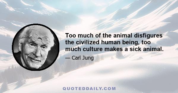 Too much of the animal disfigures the civilized human being, too much culture makes a sick animal.