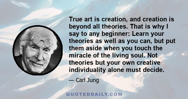 True art is creation, and creation is beyond all theories. That is why I say to any beginner: Learn your theories as well as you can, but put them aside when you touch the miracle of the living soul. Not theories but