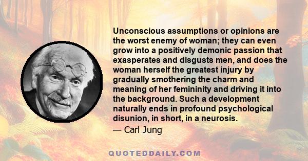 Unconscious assumptions or opinions are the worst enemy of woman; they can even grow into a positively demonic passion that exasperates and disgusts men, and does the woman herself the greatest injury by gradually